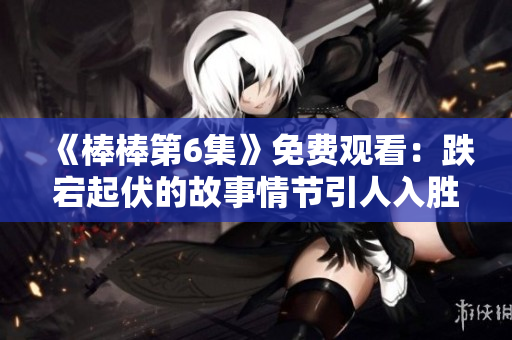 《棒棒第6集》免費觀看：跌宕起伏的故事情節(jié)引人入勝