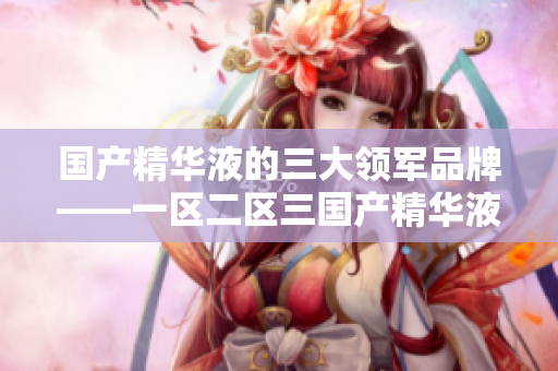 國產(chǎn)精華液的三大領(lǐng)軍品牌——一區(qū)二區(qū)三國產(chǎn)精華液