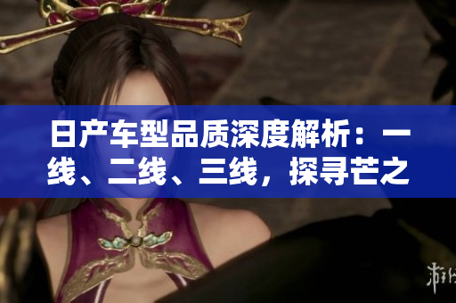 日產(chǎn)車型品質(zhì)深度解析：一線、二線、三線，探尋芒之精髓