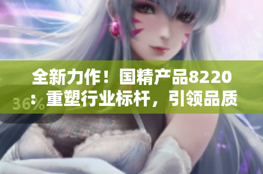 全新力作！國精產(chǎn)品8220：重塑行業(yè)標(biāo)桿，引領(lǐng)品質(zhì)革新！