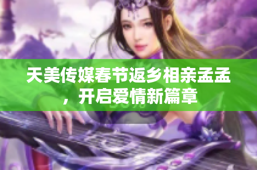 天美傳媒春節(jié)返鄉(xiāng)相親孟孟，開啟愛情新篇章