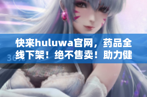快來huluwa官網(wǎng)，藥品全線下架！絕不售賣！助力健康生活！
