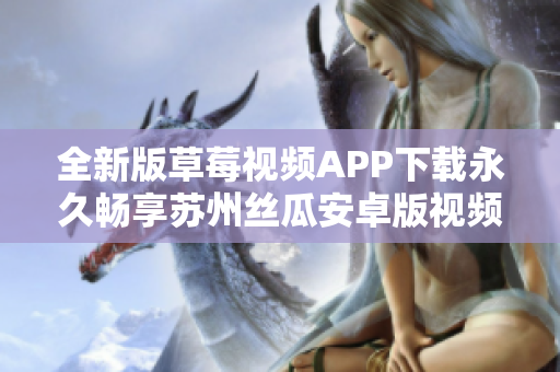 全新版草莓視頻APP下載永久暢享蘇州絲瓜安卓版視頻資源，解鎖無限精彩視覺體驗