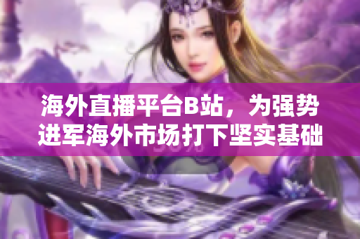 海外直播平臺(tái)B站，為強(qiáng)勢(shì)進(jìn)軍海外市場(chǎng)打下堅(jiān)實(shí)基礎(chǔ)
