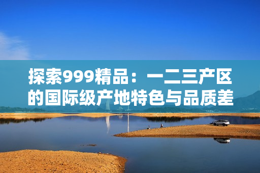 探索999精品：一二三產(chǎn)區(qū)的國(guó)際級(jí)產(chǎn)地特色與品質(zhì)差異