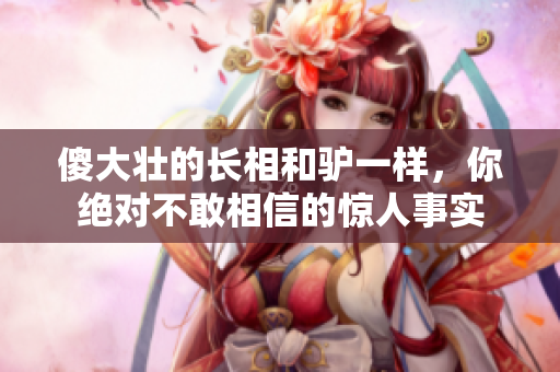 傻大壯的長相和驢一樣，你絕對不敢相信的驚人事實(shí)