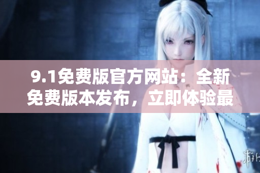 9.1免費(fèi)版官方網(wǎng)站：全新免費(fèi)版本發(fā)布，立即體驗(yàn)最新功能