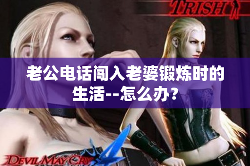老公電話闖入老婆鍛煉時的生活--怎么辦？