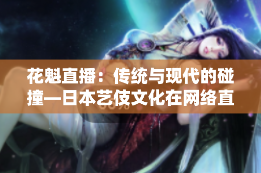 花魁直播：傳統(tǒng)與現(xiàn)代的碰撞—日本藝伎文化在網(wǎng)絡(luò)直播平臺(tái)上的新探索