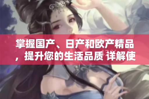 掌握國產(chǎn)、日產(chǎn)和歐產(chǎn)精品，提升您的生活品質(zhì) 詳解使用技巧和方法