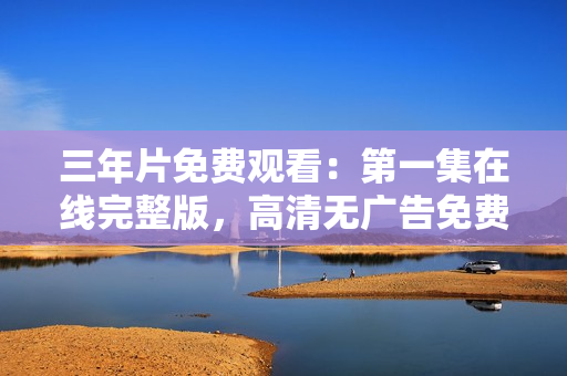 三年片免費(fèi)觀看：第一集在線完整版，高清無廣告免費(fèi)觀看