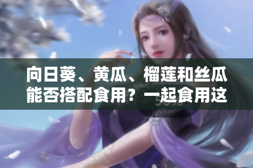 向日葵、黃瓜、榴蓮和絲瓜能否搭配食用？一起食用這些食材會(huì)有什么效果？