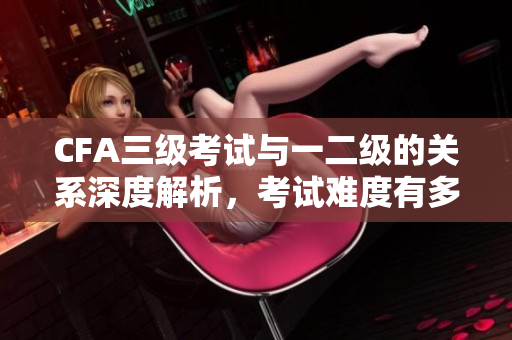 CFA三級考試與一二級的關(guān)系深度解析，考試難度有多大？