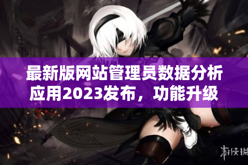 最新版網(wǎng)站管理員數(shù)據(jù)分析應(yīng)用2023發(fā)布，功能升級(jí)全面提升