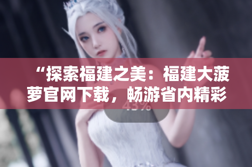 “探索福建之美：福建大菠蘿官網(wǎng)下載，暢游省內(nèi)精彩景點(diǎn)”