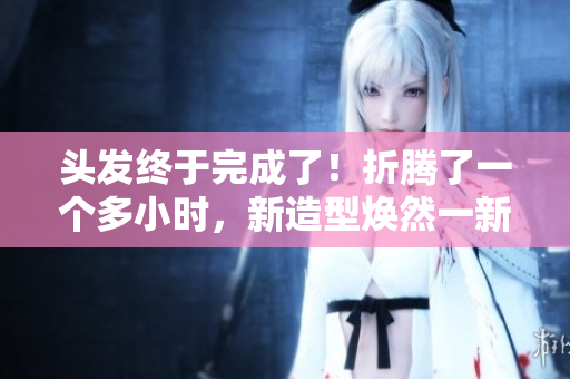頭發(fā)終于完成了！折騰了一個(gè)多小時(shí)，新造型煥然一新！