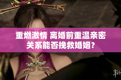 重燃激情 離婚前重溫親密關(guān)系能否挽救婚姻？