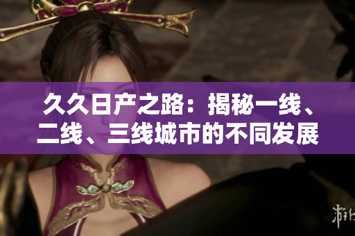 久久日產(chǎn)之路：揭秘一線、二線、三線城市的不同發(fā)展路徑