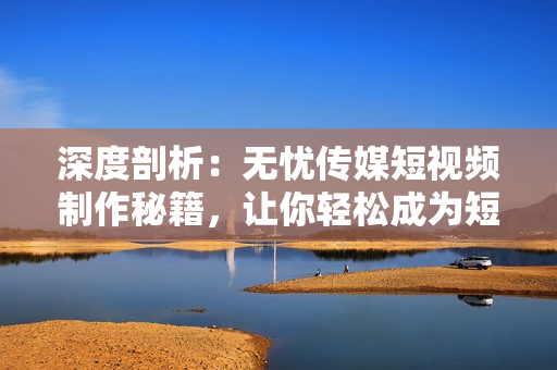 深度剖析：無憂傳媒短視頻制作秘籍，讓你輕松成為短視頻達(dá)人！