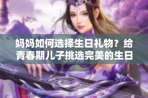 媽媽如何選擇生日禮物？給青春期兒子挑選完美的生日驚喜