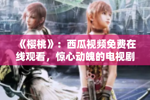 《櫻桃》：西瓜視頻免費(fèi)在線觀看，驚心動(dòng)魄的電視劇精彩劇情等你解鎖!