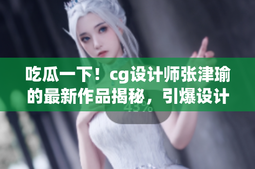 吃瓜一下！cg設(shè)計師張津瑜的最新作品揭秘，引爆設(shè)計圈熱議