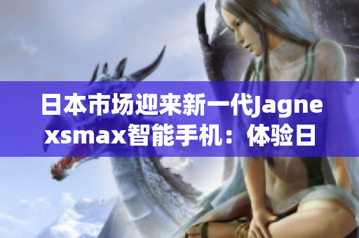 日本市場(chǎng)迎來(lái)新一代Jagnexsmax智能手機(jī)：體驗(yàn)日本科技魅力的全新選擇