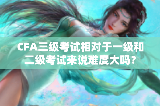 CFA三級(jí)考試相對(duì)于一級(jí)和二級(jí)考試來(lái)說(shuō)難度大嗎？