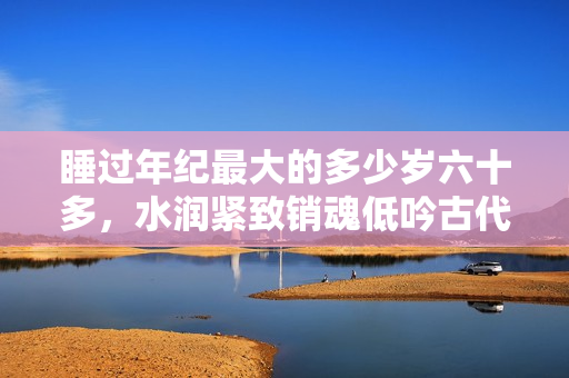 睡過年紀(jì)最大的多少歲六十多，水潤緊致銷魂低吟古代，水潤緊致銷魂低吟，說說都是怎么的干對象的，睡眠を取らなくてもいい，睡覺抓著小雞一晚上會(huì)怎樣704