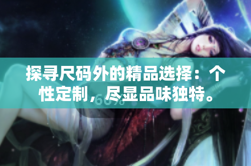 探尋尺碼外的精品選擇：個(gè)性定制，盡顯品味獨(dú)特。