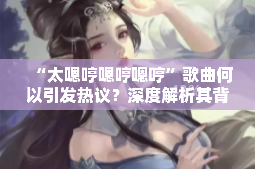 “太嗯哼嗯哼嗯哼”歌曲何以引發(fā)熱議？深度解析其背后的魅力與意義