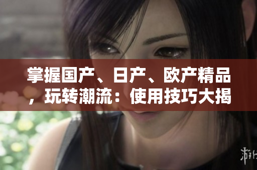 掌握國(guó)產(chǎn)、日產(chǎn)、歐產(chǎn)精品，玩轉(zhuǎn)潮流：使用技巧大揭秘！