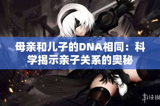 母親和兒子的DNA相同：科學揭示親子關(guān)系的奧秘