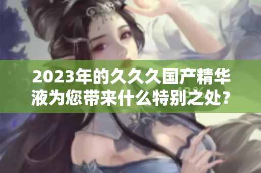 2023年的久久久國產(chǎn)精華液為您帶來什么特別之處？