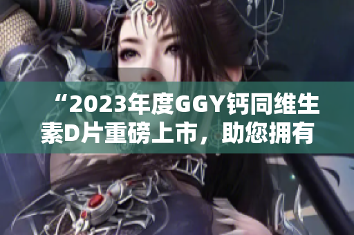 “2023年度GGY鈣同維生素D片重磅上市，助您擁有健康骨骼”