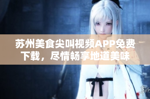 蘇州美食尖叫視頻APP免費下載，盡情暢享地道美味