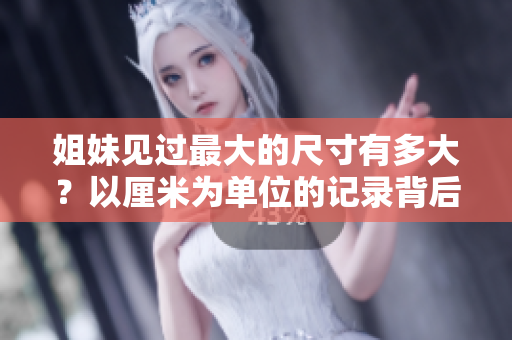姐妹見(jiàn)過(guò)最大的尺寸有多大？以厘米為單位的記錄背后的故事
