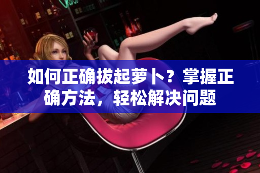 如何正確拔起蘿卜？掌握正確方法，輕松解決問(wèn)題