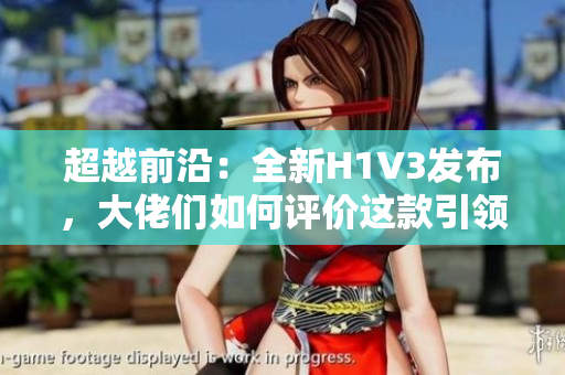 超越前沿：全新H1V3發(fā)布，大佬們?nèi)绾卧u(píng)價(jià)這款引領(lǐng)未來(lái)的科技巨頭？