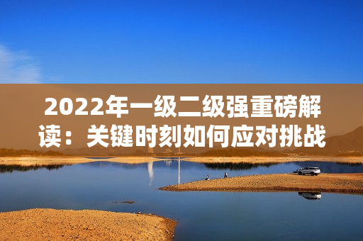 2022年一級(jí)二級(jí)強(qiáng)重磅解讀：關(guān)鍵時(shí)刻如何應(yīng)對(duì)挑戰(zhàn)？