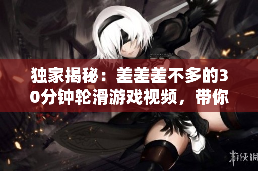 獨(dú)家揭秘：差差差不多的30分鐘輪滑游戲視頻，帶你體驗(yàn)全新游戲樂(lè)趣！