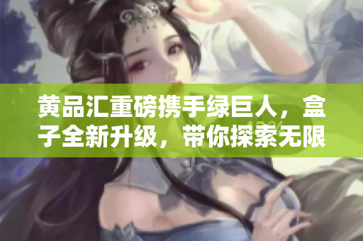 黃品匯重磅攜手綠巨人，盒子全新升級(jí)，帶你探索無(wú)限可能