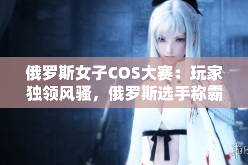 俄羅斯女子COS大賽：玩家獨(dú)領(lǐng)風(fēng)騷，俄羅斯選手稱霸全球CSGO舞臺(tái)