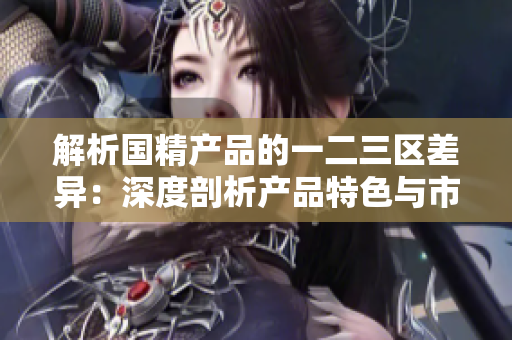 解析國精產(chǎn)品的一二三區(qū)差異：深度剖析產(chǎn)品特色與市場(chǎng)定位
