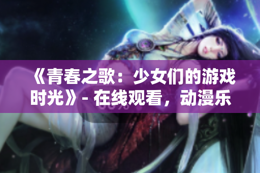 《青春之歌：少女們的游戲時(shí)光》- 在線觀看，動(dòng)漫樂(lè)趣無(wú)限
