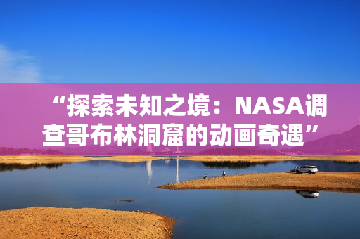 “探索未知之境：NASA調(diào)查哥布林洞窟的動(dòng)畫奇遇”