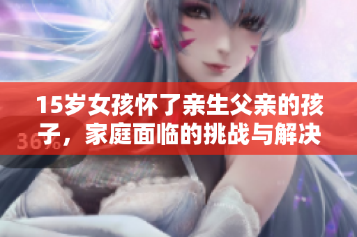 15歲女孩懷了親生父親的孩子，家庭面臨的挑戰(zhàn)與解決方案