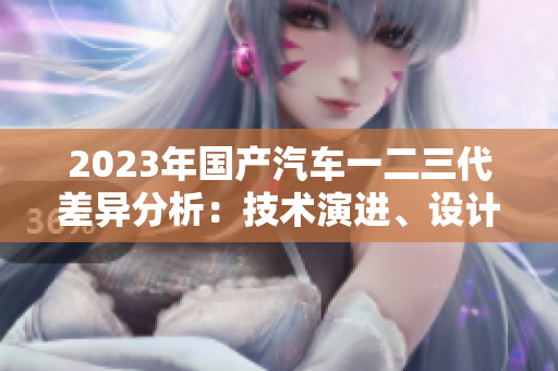 2023年國產(chǎn)汽車一二三代差異分析：技術(shù)演進、設計革新與市場定位
