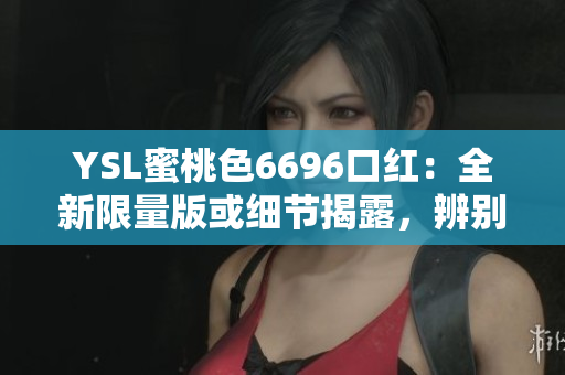 YSL蜜桃色6696口紅：全新限量版或細(xì)節(jié)揭露，辨別真假的詳細(xì)指南