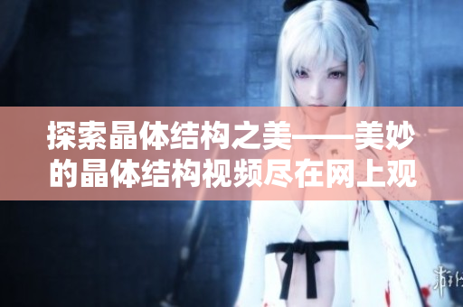 探索晶體結(jié)構(gòu)之美——美妙的晶體結(jié)構(gòu)視頻盡在網(wǎng)上觀賞